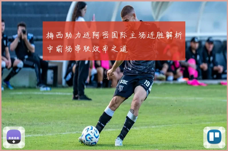 梅西助力迈阿密国际主场连胜解析中前场串联效率之道