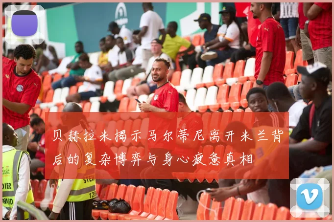 贝赫拉米揭示马尔蒂尼离开米兰背后的复杂博弈与身心疲惫真相