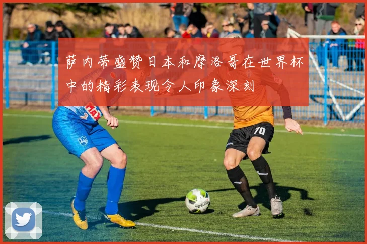 萨内蒂盛赞日本和摩洛哥在世界杯中的精彩表现令人印象深刻