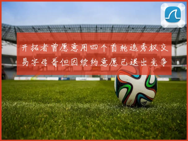 开拓者曾愿意用四个首轮选秀权交易字母哥但因续约意愿已退出竞争