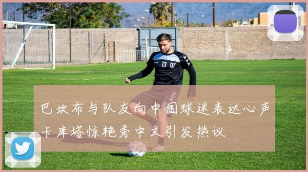 巴坎布与队友向中国球迷表达心声卡库塔惊艳秀中文引发热议