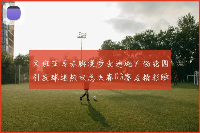 文班亚马赤脚漫步麦迪逊广场花园引发球迷热议总决赛G3赛后精彩瞬间