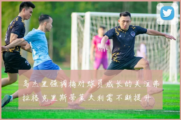 乌杰里强调梅对球员成长的关注弗拉格克里斯蒂莱夫利需不断提升
