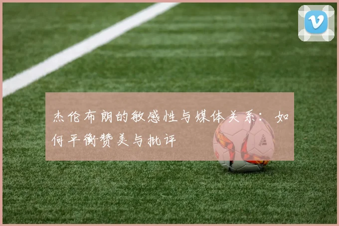 杰伦布朗的敏感性与媒体关系：如何平衡赞美与批评
