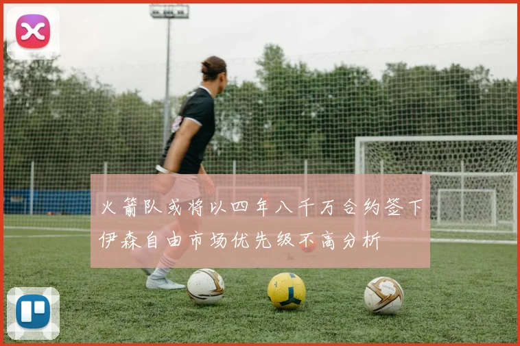火箭队或将以四年八千万合约签下伊森自由市场优先级不高分析