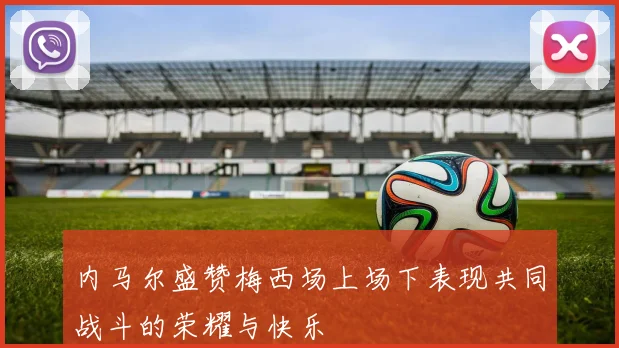 内马尔盛赞梅西场上场下表现共同战斗的荣耀与快乐