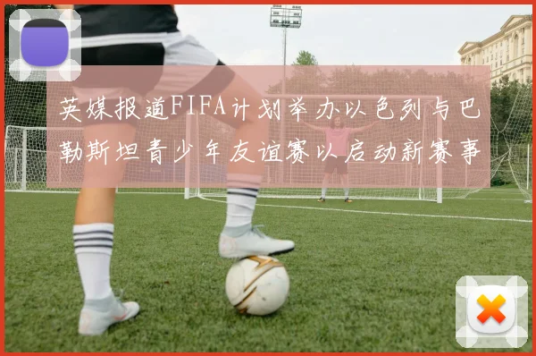 英媒报道FIFA计划举办以色列与巴勒斯坦青少年友谊赛以启动新赛事