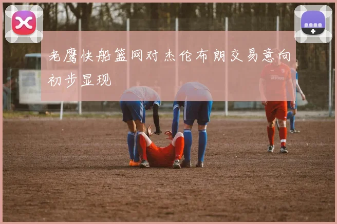 老鹰快船篮网对杰伦布朗交易意向初步显现