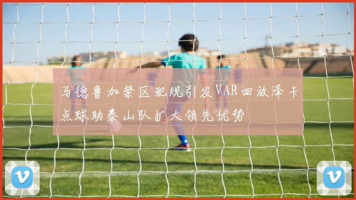 马德鲁加禁区犯规引发VAR回放泽卡点球助泰山队扩大领先优势