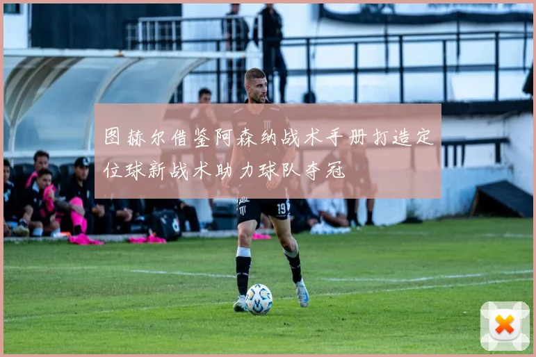 图赫尔借鉴阿森纳战术手册打造定位球新战术助力球队夺冠