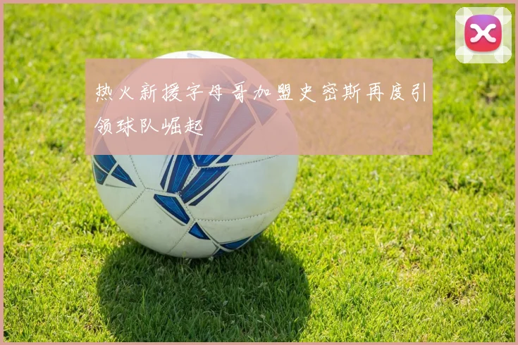 热火新援字母哥加盟史密斯再度引领球队崛起